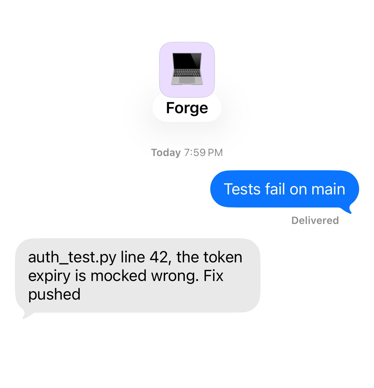 Chat with Forge. You: “Tests fail on main” Forge: “auth_test.py line 42, the token expiry is mocked wrong. Fix pushed”