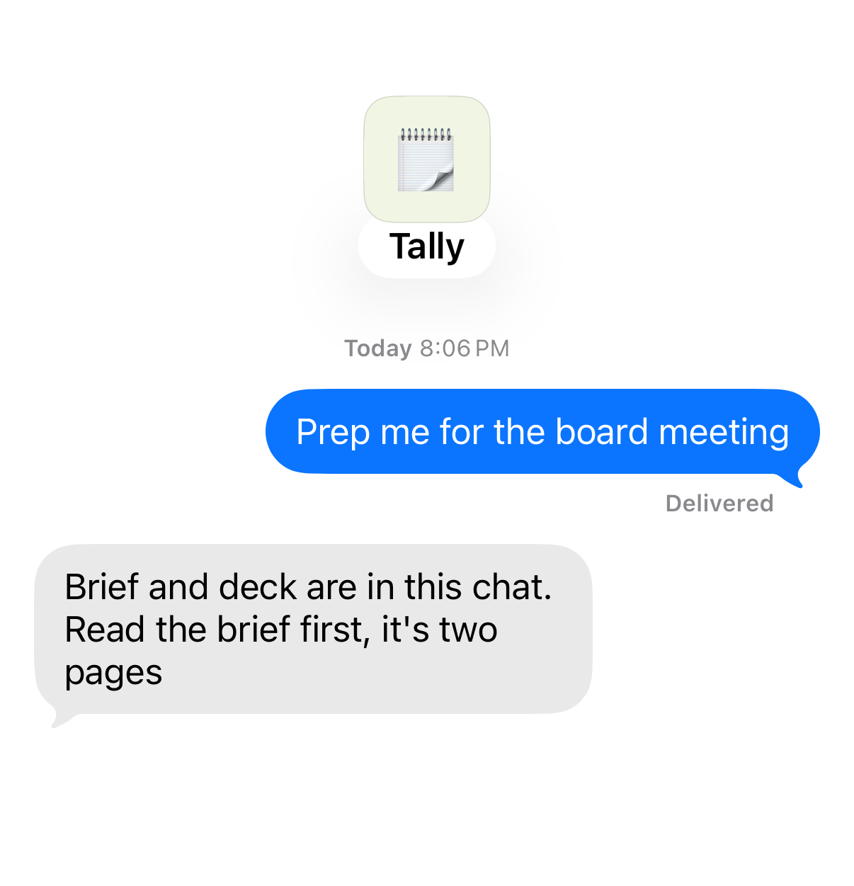 Chat with Tally. You: “Prep me for the board meeting” Tally: “Brief and deck are in this chat. Read the brief first, it's two pages”
